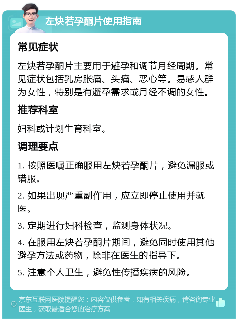 左炔若孕酮片使用指南 常见症状 左炔若孕酮片主要用于避孕和调节月经周期。常见症状包括乳房胀痛、头痛、恶心等。易感人群为女性，特别是有避孕需求或月经不调的女性。 推荐科室 妇科或计划生育科室。 调理要点 1. 按照医嘱正确服用左炔若孕酮片，避免漏服或错服。 2. 如果出现严重副作用，应立即停止使用并就医。 3. 定期进行妇科检查，监测身体状况。 4. 在服用左炔若孕酮片期间，避免同时使用其他避孕方法或药物，除非在医生的指导下。 5. 注意个人卫生，避免性传播疾病的风险。