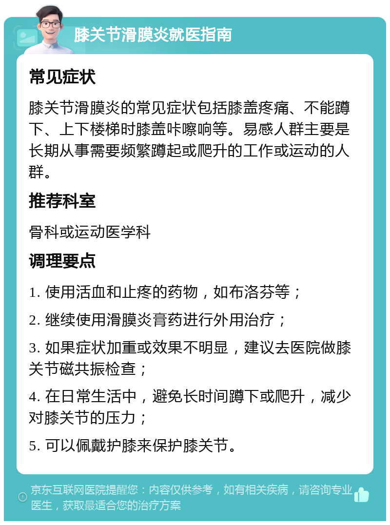 膝关节滑膜炎就医指南 常见症状 膝关节滑膜炎的常见症状包括膝盖疼痛、不能蹲下、上下楼梯时膝盖咔嚓响等。易感人群主要是长期从事需要频繁蹲起或爬升的工作或运动的人群。 推荐科室 骨科或运动医学科 调理要点 1. 使用活血和止疼的药物，如布洛芬等； 2. 继续使用滑膜炎膏药进行外用治疗； 3. 如果症状加重或效果不明显，建议去医院做膝关节磁共振检查； 4. 在日常生活中，避免长时间蹲下或爬升，减少对膝关节的压力； 5. 可以佩戴护膝来保护膝关节。