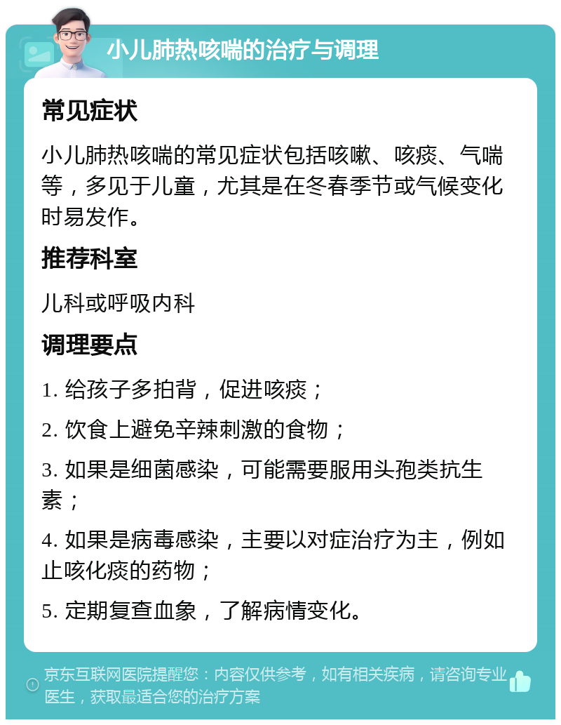 小儿肺热咳喘的治疗与调理 常见症状 小儿肺热咳喘的常见症状包括咳嗽、咳痰、气喘等，多见于儿童，尤其是在冬春季节或气候变化时易发作。 推荐科室 儿科或呼吸内科 调理要点 1. 给孩子多拍背，促进咳痰； 2. 饮食上避免辛辣刺激的食物； 3. 如果是细菌感染，可能需要服用头孢类抗生素； 4. 如果是病毒感染，主要以对症治疗为主，例如止咳化痰的药物； 5. 定期复查血象，了解病情变化。