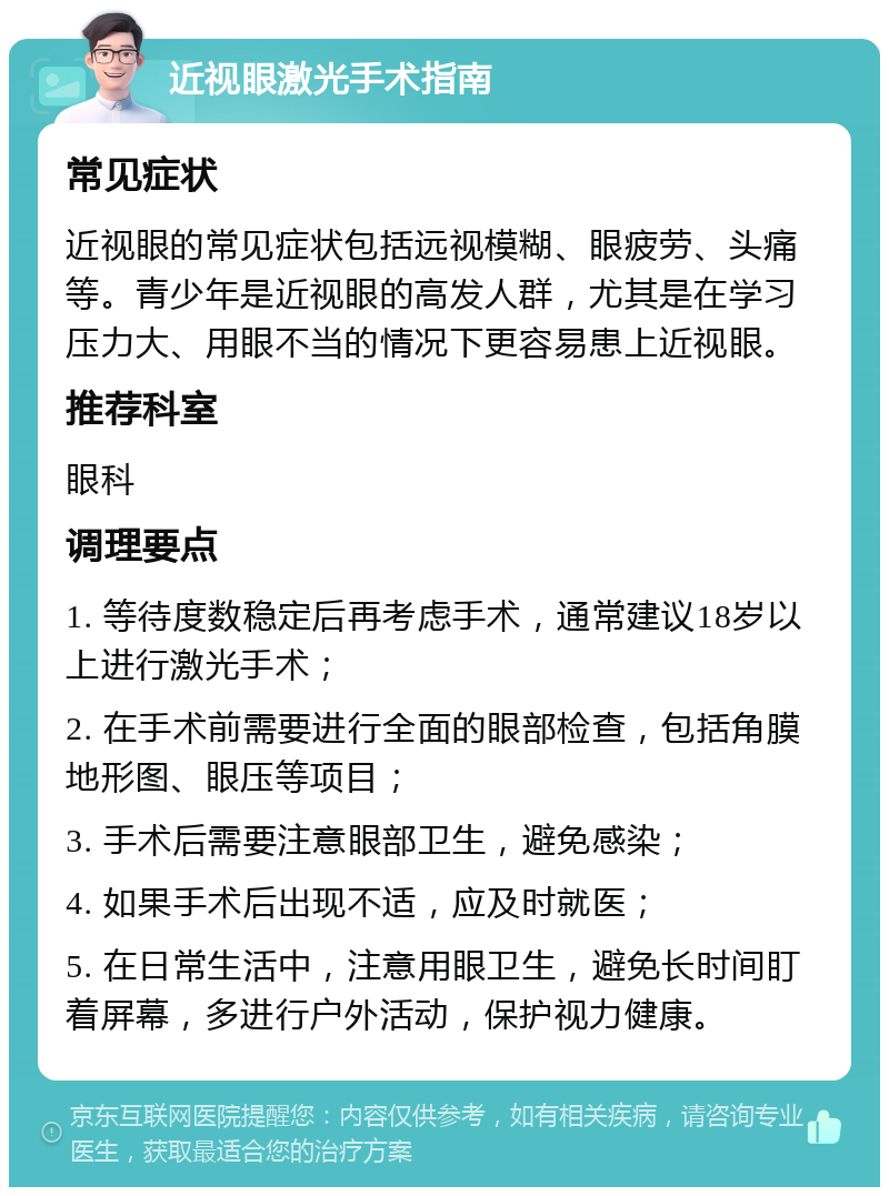 近视眼激光手术指南 常见症状 近视眼的常见症状包括远视模糊、眼疲劳、头痛等。青少年是近视眼的高发人群，尤其是在学习压力大、用眼不当的情况下更容易患上近视眼。 推荐科室 眼科 调理要点 1. 等待度数稳定后再考虑手术，通常建议18岁以上进行激光手术； 2. 在手术前需要进行全面的眼部检查，包括角膜地形图、眼压等项目； 3. 手术后需要注意眼部卫生，避免感染； 4. 如果手术后出现不适，应及时就医； 5. 在日常生活中，注意用眼卫生，避免长时间盯着屏幕，多进行户外活动，保护视力健康。