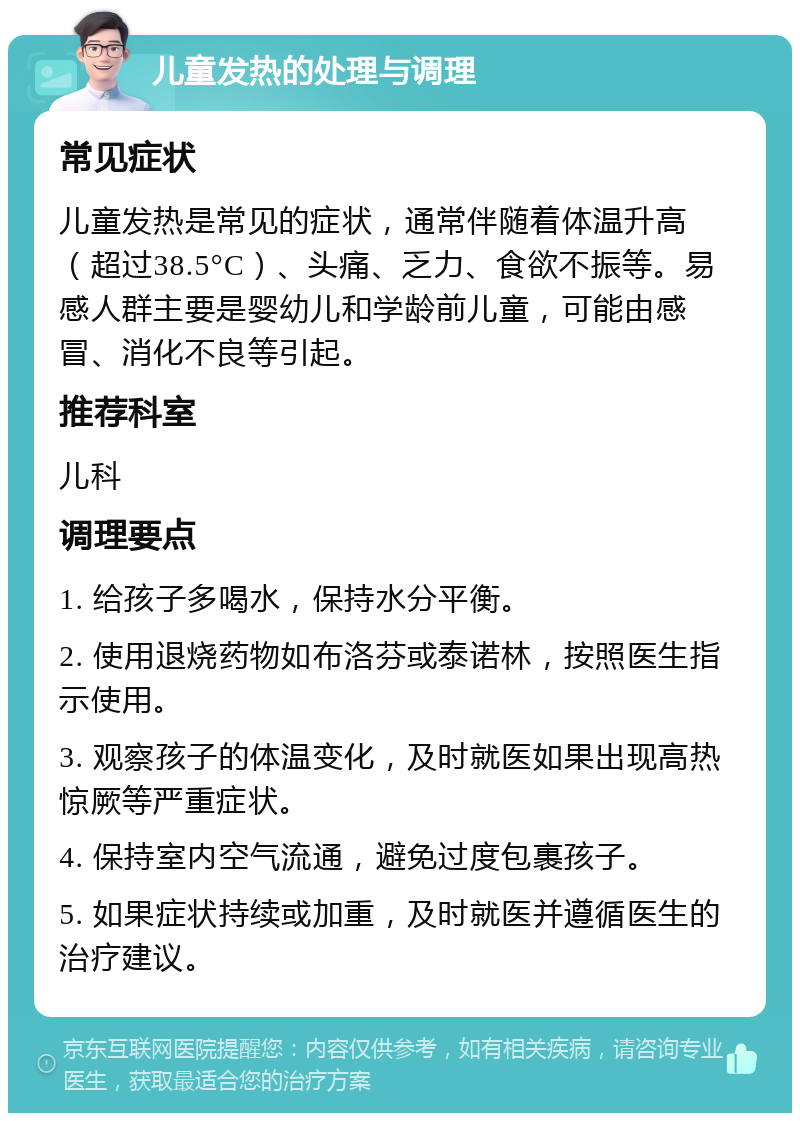 儿童发热的处理与调理 常见症状 儿童发热是常见的症状，通常伴随着体温升高（超过38.5°C）、头痛、乏力、食欲不振等。易感人群主要是婴幼儿和学龄前儿童，可能由感冒、消化不良等引起。 推荐科室 儿科 调理要点 1. 给孩子多喝水，保持水分平衡。 2. 使用退烧药物如布洛芬或泰诺林，按照医生指示使用。 3. 观察孩子的体温变化，及时就医如果出现高热惊厥等严重症状。 4. 保持室内空气流通，避免过度包裹孩子。 5. 如果症状持续或加重，及时就医并遵循医生的治疗建议。