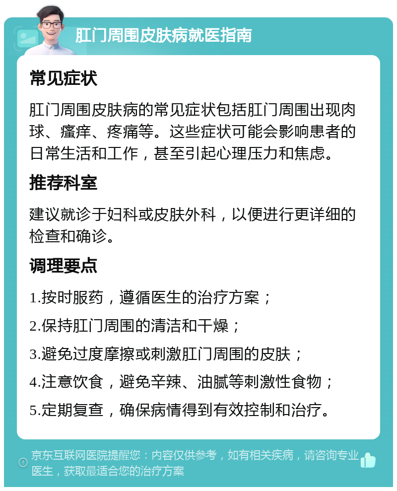 肛门周围皮肤病就医指南 常见症状 肛门周围皮肤病的常见症状包括肛门周围出现肉球、瘙痒、疼痛等。这些症状可能会影响患者的日常生活和工作，甚至引起心理压力和焦虑。 推荐科室 建议就诊于妇科或皮肤外科，以便进行更详细的检查和确诊。 调理要点 1.按时服药，遵循医生的治疗方案； 2.保持肛门周围的清洁和干燥； 3.避免过度摩擦或刺激肛门周围的皮肤； 4.注意饮食，避免辛辣、油腻等刺激性食物； 5.定期复查，确保病情得到有效控制和治疗。