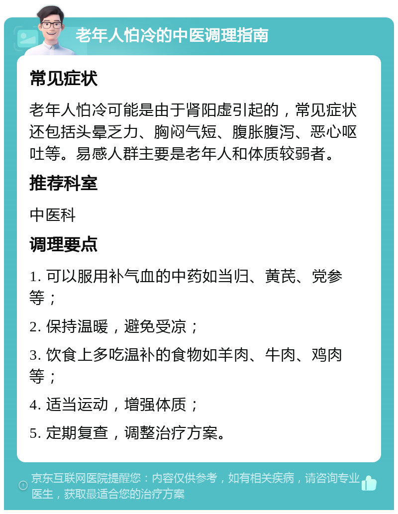 老年人怕冷的中医调理指南 常见症状 老年人怕冷可能是由于肾阳虚引起的，常见症状还包括头晕乏力、胸闷气短、腹胀腹泻、恶心呕吐等。易感人群主要是老年人和体质较弱者。 推荐科室 中医科 调理要点 1. 可以服用补气血的中药如当归、黄芪、党参等； 2. 保持温暖，避免受凉； 3. 饮食上多吃温补的食物如羊肉、牛肉、鸡肉等； 4. 适当运动，增强体质； 5. 定期复查，调整治疗方案。