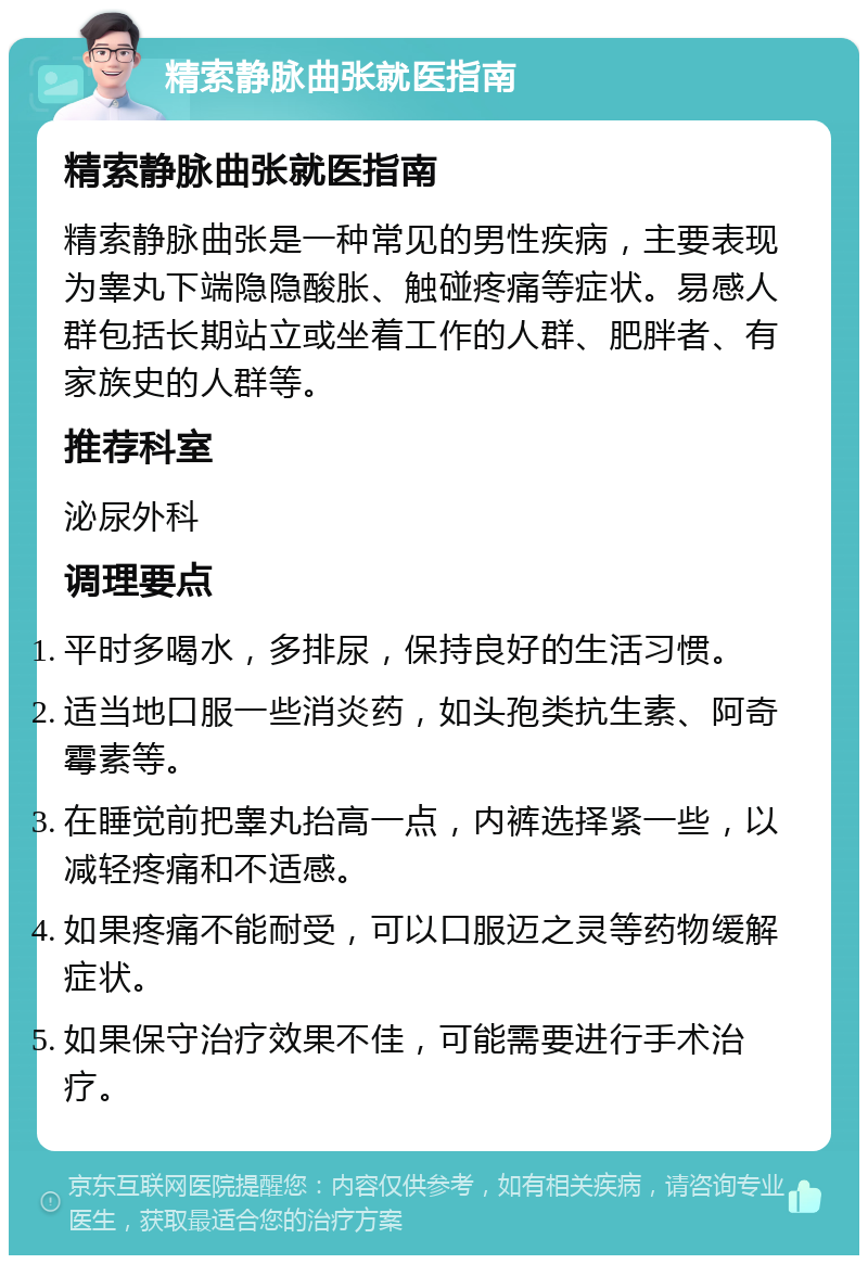 精索静脉曲张就医指南 精索静脉曲张就医指南 精索静脉曲张是一种常见的男性疾病，主要表现为睾丸下端隐隐酸胀、触碰疼痛等症状。易感人群包括长期站立或坐着工作的人群、肥胖者、有家族史的人群等。 推荐科室 泌尿外科 调理要点 平时多喝水，多排尿，保持良好的生活习惯。 适当地口服一些消炎药，如头孢类抗生素、阿奇霉素等。 在睡觉前把睾丸抬高一点，内裤选择紧一些，以减轻疼痛和不适感。 如果疼痛不能耐受，可以口服迈之灵等药物缓解症状。 如果保守治疗效果不佳，可能需要进行手术治疗。