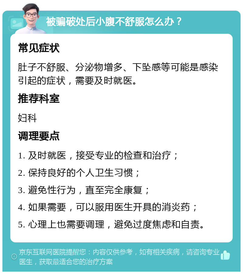 被骗破处后小腹不舒服怎么办？ 常见症状 肚子不舒服、分泌物增多、下坠感等可能是感染引起的症状，需要及时就医。 推荐科室 妇科 调理要点 1. 及时就医，接受专业的检查和治疗； 2. 保持良好的个人卫生习惯； 3. 避免性行为，直至完全康复； 4. 如果需要，可以服用医生开具的消炎药； 5. 心理上也需要调理，避免过度焦虑和自责。