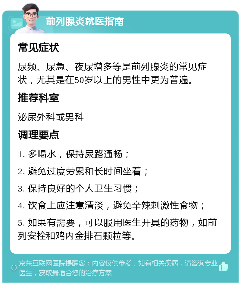 前列腺炎就医指南 常见症状 尿频、尿急、夜尿增多等是前列腺炎的常见症状，尤其是在50岁以上的男性中更为普遍。 推荐科室 泌尿外科或男科 调理要点 1. 多喝水，保持尿路通畅； 2. 避免过度劳累和长时间坐着； 3. 保持良好的个人卫生习惯； 4. 饮食上应注意清淡，避免辛辣刺激性食物； 5. 如果有需要，可以服用医生开具的药物，如前列安栓和鸡内金排石颗粒等。