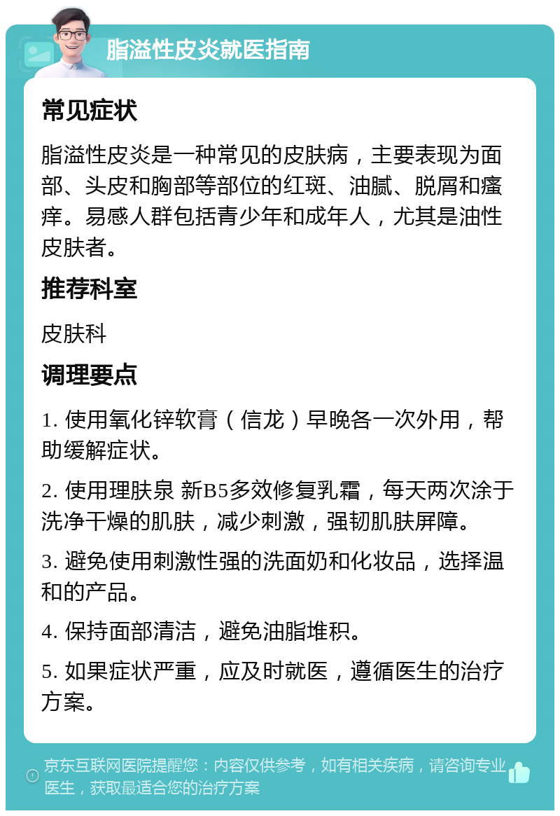 脂溢性皮炎就医指南 常见症状 脂溢性皮炎是一种常见的皮肤病，主要表现为面部、头皮和胸部等部位的红斑、油腻、脱屑和瘙痒。易感人群包括青少年和成年人，尤其是油性皮肤者。 推荐科室 皮肤科 调理要点 1. 使用氧化锌软膏（信龙）早晚各一次外用，帮助缓解症状。 2. 使用理肤泉 新B5多效修复乳霜，每天两次涂于洗净干燥的肌肤，减少刺激，强韧肌肤屏障。 3. 避免使用刺激性强的洗面奶和化妆品，选择温和的产品。 4. 保持面部清洁，避免油脂堆积。 5. 如果症状严重，应及时就医，遵循医生的治疗方案。