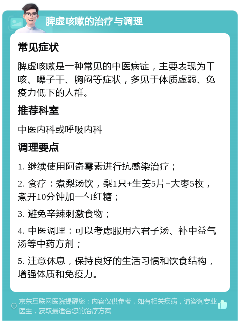 脾虚咳嗽的治疗与调理 常见症状 脾虚咳嗽是一种常见的中医病症，主要表现为干咳、嗓子干、胸闷等症状，多见于体质虚弱、免疫力低下的人群。 推荐科室 中医内科或呼吸内科 调理要点 1. 继续使用阿奇霉素进行抗感染治疗； 2. 食疗：煮梨汤饮，梨1只+生姜5片+大枣5枚，煮开10分钟加一勺红糖； 3. 避免辛辣刺激食物； 4. 中医调理：可以考虑服用六君子汤、补中益气汤等中药方剂； 5. 注意休息，保持良好的生活习惯和饮食结构，增强体质和免疫力。