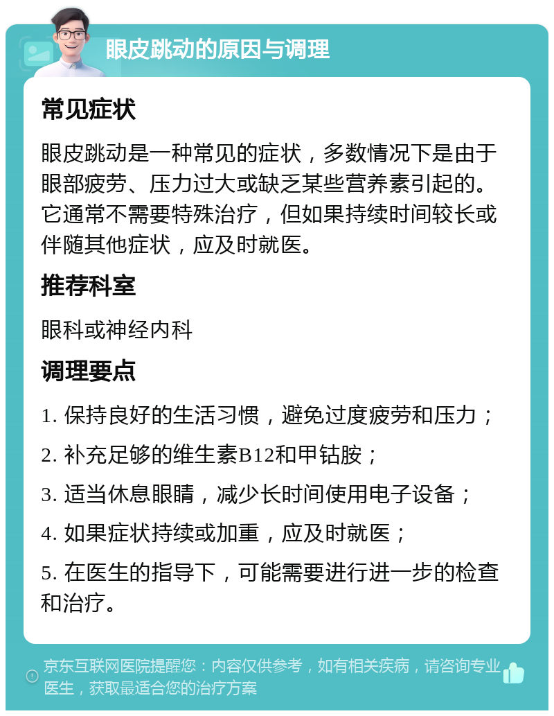 眼皮跳动的原因与调理 常见症状 眼皮跳动是一种常见的症状，多数情况下是由于眼部疲劳、压力过大或缺乏某些营养素引起的。它通常不需要特殊治疗，但如果持续时间较长或伴随其他症状，应及时就医。 推荐科室 眼科或神经内科 调理要点 1. 保持良好的生活习惯，避免过度疲劳和压力； 2. 补充足够的维生素B12和甲钴胺； 3. 适当休息眼睛，减少长时间使用电子设备； 4. 如果症状持续或加重，应及时就医； 5. 在医生的指导下，可能需要进行进一步的检查和治疗。