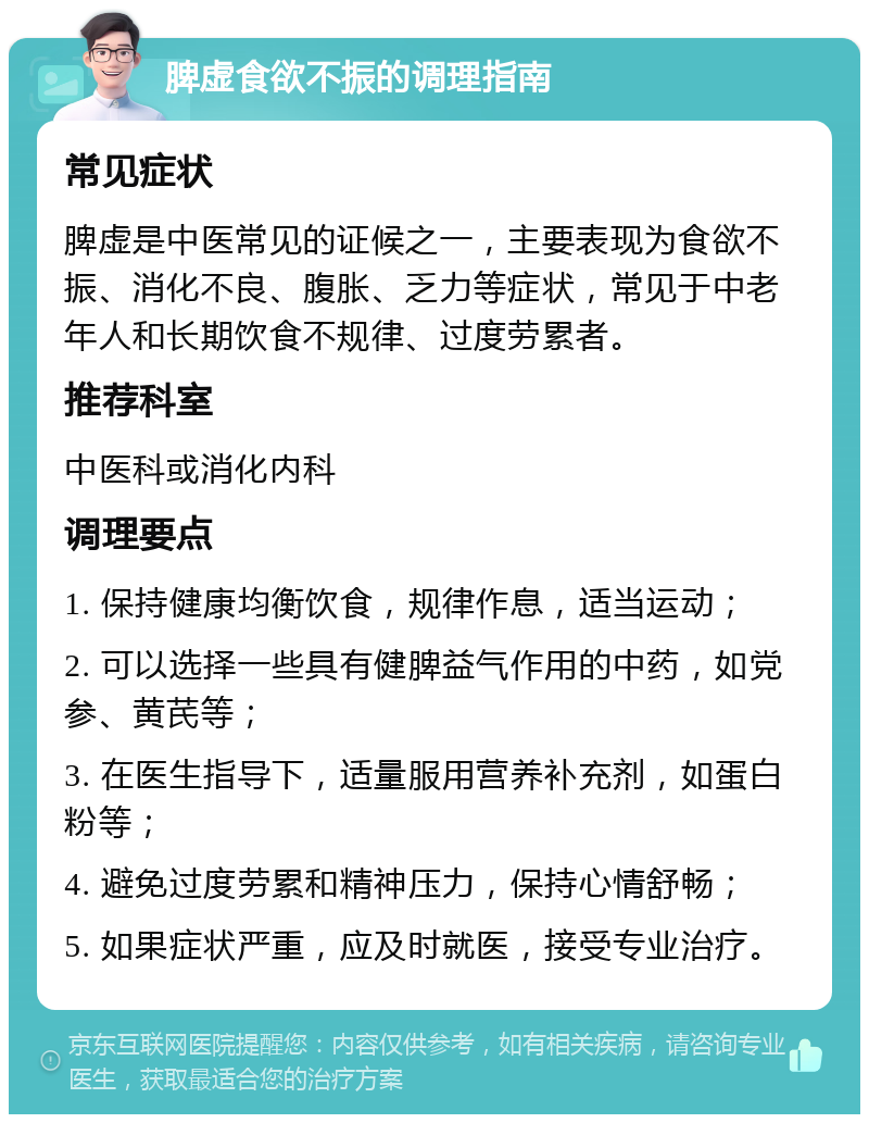 脾虚食欲不振的调理指南 常见症状 脾虚是中医常见的证候之一，主要表现为食欲不振、消化不良、腹胀、乏力等症状，常见于中老年人和长期饮食不规律、过度劳累者。 推荐科室 中医科或消化内科 调理要点 1. 保持健康均衡饮食，规律作息，适当运动； 2. 可以选择一些具有健脾益气作用的中药，如党参、黄芪等； 3. 在医生指导下，适量服用营养补充剂，如蛋白粉等； 4. 避免过度劳累和精神压力，保持心情舒畅； 5. 如果症状严重，应及时就医，接受专业治疗。