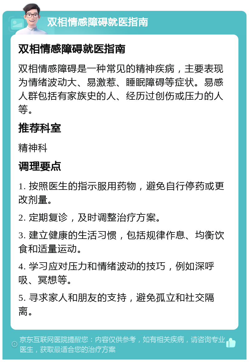 双相情感障碍就医指南 双相情感障碍就医指南 双相情感障碍是一种常见的精神疾病，主要表现为情绪波动大、易激惹、睡眠障碍等症状。易感人群包括有家族史的人、经历过创伤或压力的人等。 推荐科室 精神科 调理要点 1. 按照医生的指示服用药物，避免自行停药或更改剂量。 2. 定期复诊，及时调整治疗方案。 3. 建立健康的生活习惯，包括规律作息、均衡饮食和适量运动。 4. 学习应对压力和情绪波动的技巧，例如深呼吸、冥想等。 5. 寻求家人和朋友的支持，避免孤立和社交隔离。