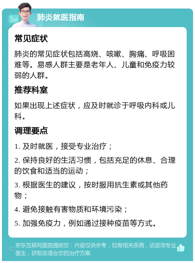 肺炎就医指南 常见症状 肺炎的常见症状包括高烧、咳嗽、胸痛、呼吸困难等。易感人群主要是老年人、儿童和免疫力较弱的人群。 推荐科室 如果出现上述症状，应及时就诊于呼吸内科或儿科。 调理要点 1. 及时就医，接受专业治疗； 2. 保持良好的生活习惯，包括充足的休息、合理的饮食和适当的运动； 3. 根据医生的建议，按时服用抗生素或其他药物； 4. 避免接触有害物质和环境污染； 5. 加强免疫力，例如通过接种疫苗等方式。