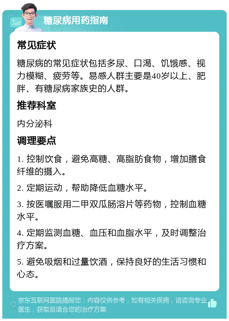 糖尿病用药指南 常见症状 糖尿病的常见症状包括多尿、口渴、饥饿感、视力模糊、疲劳等。易感人群主要是40岁以上、肥胖、有糖尿病家族史的人群。 推荐科室 内分泌科 调理要点 1. 控制饮食，避免高糖、高脂肪食物，增加膳食纤维的摄入。 2. 定期运动，帮助降低血糖水平。 3. 按医嘱服用二甲双瓜肠溶片等药物，控制血糖水平。 4. 定期监测血糖、血压和血脂水平，及时调整治疗方案。 5. 避免吸烟和过量饮酒，保持良好的生活习惯和心态。