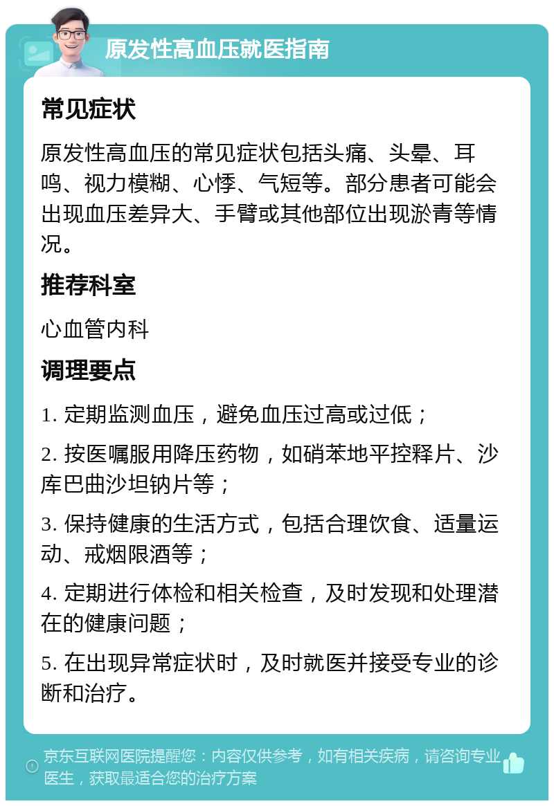 原发性高血压就医指南 常见症状 原发性高血压的常见症状包括头痛、头晕、耳鸣、视力模糊、心悸、气短等。部分患者可能会出现血压差异大、手臂或其他部位出现淤青等情况。 推荐科室 心血管内科 调理要点 1. 定期监测血压，避免血压过高或过低； 2. 按医嘱服用降压药物，如硝苯地平控释片、沙库巴曲沙坦钠片等； 3. 保持健康的生活方式，包括合理饮食、适量运动、戒烟限酒等； 4. 定期进行体检和相关检查，及时发现和处理潜在的健康问题； 5. 在出现异常症状时，及时就医并接受专业的诊断和治疗。