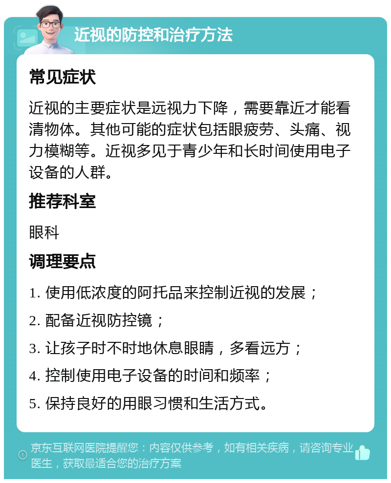 近视的防控和治疗方法 常见症状 近视的主要症状是远视力下降，需要靠近才能看清物体。其他可能的症状包括眼疲劳、头痛、视力模糊等。近视多见于青少年和长时间使用电子设备的人群。 推荐科室 眼科 调理要点 1. 使用低浓度的阿托品来控制近视的发展； 2. 配备近视防控镜； 3. 让孩子时不时地休息眼睛，多看远方； 4. 控制使用电子设备的时间和频率； 5. 保持良好的用眼习惯和生活方式。