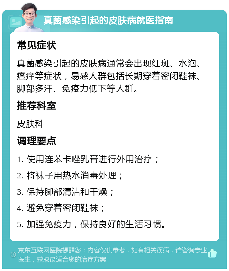 真菌感染引起的皮肤病就医指南 常见症状 真菌感染引起的皮肤病通常会出现红斑、水泡、瘙痒等症状，易感人群包括长期穿着密闭鞋袜、脚部多汗、免疫力低下等人群。 推荐科室 皮肤科 调理要点 1. 使用连苯卡唑乳膏进行外用治疗； 2. 将袜子用热水消毒处理； 3. 保持脚部清洁和干燥； 4. 避免穿着密闭鞋袜； 5. 加强免疫力，保持良好的生活习惯。