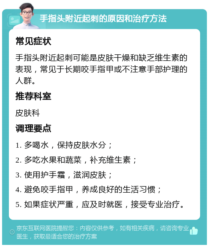 手指头附近起刺的原因和治疗方法 常见症状 手指头附近起刺可能是皮肤干燥和缺乏维生素的表现，常见于长期咬手指甲或不注意手部护理的人群。 推荐科室 皮肤科 调理要点 1. 多喝水，保持皮肤水分； 2. 多吃水果和蔬菜，补充维生素； 3. 使用护手霜，滋润皮肤； 4. 避免咬手指甲，养成良好的生活习惯； 5. 如果症状严重，应及时就医，接受专业治疗。