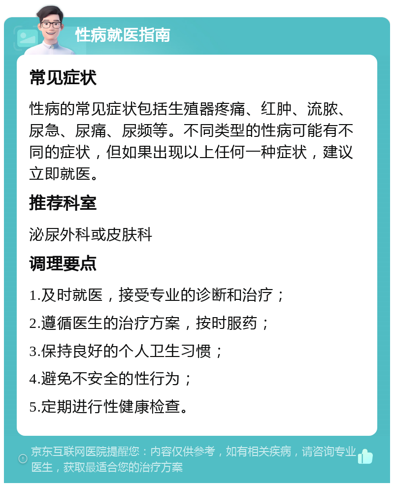 性病就医指南 常见症状 性病的常见症状包括生殖器疼痛、红肿、流脓、尿急、尿痛、尿频等。不同类型的性病可能有不同的症状，但如果出现以上任何一种症状，建议立即就医。 推荐科室 泌尿外科或皮肤科 调理要点 1.及时就医，接受专业的诊断和治疗； 2.遵循医生的治疗方案，按时服药； 3.保持良好的个人卫生习惯； 4.避免不安全的性行为； 5.定期进行性健康检查。