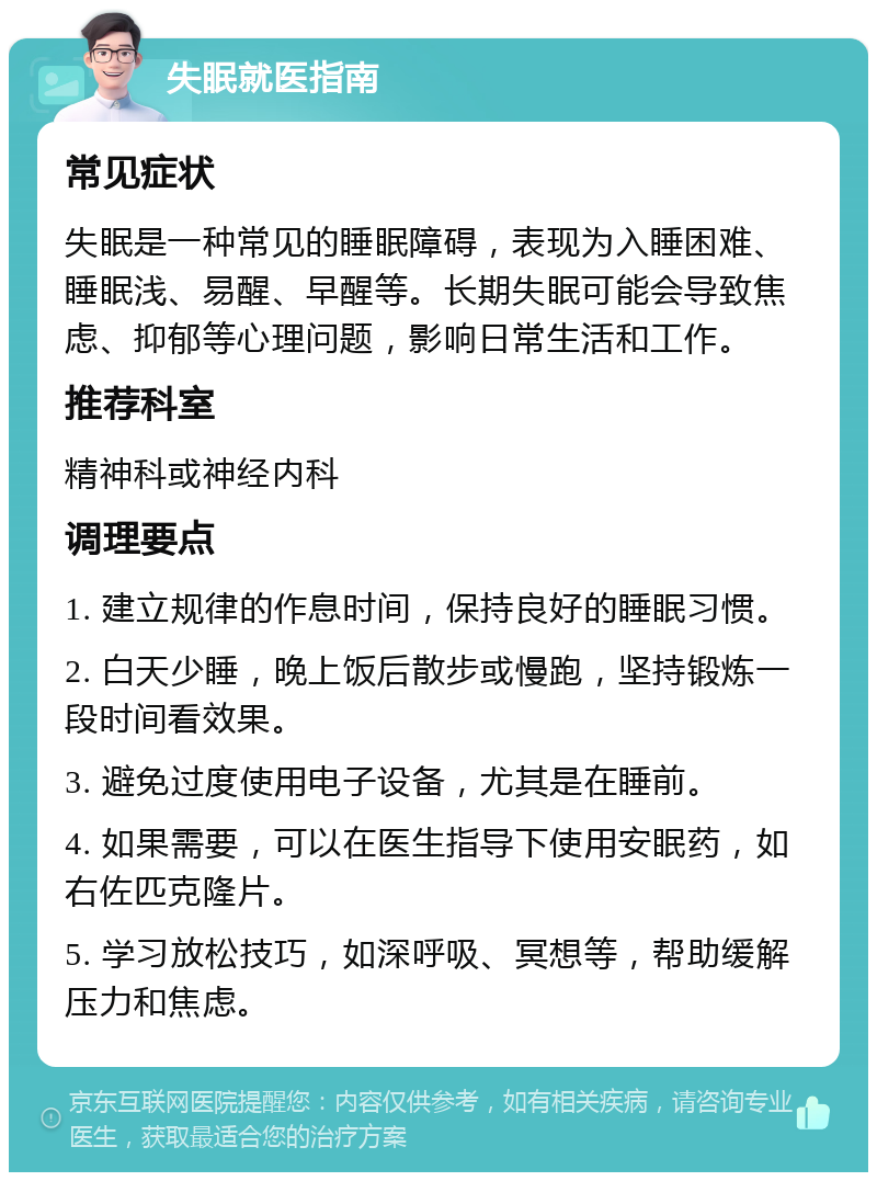 失眠就医指南 常见症状 失眠是一种常见的睡眠障碍，表现为入睡困难、睡眠浅、易醒、早醒等。长期失眠可能会导致焦虑、抑郁等心理问题，影响日常生活和工作。 推荐科室 精神科或神经内科 调理要点 1. 建立规律的作息时间，保持良好的睡眠习惯。 2. 白天少睡，晚上饭后散步或慢跑，坚持锻炼一段时间看效果。 3. 避免过度使用电子设备，尤其是在睡前。 4. 如果需要，可以在医生指导下使用安眠药，如右佐匹克隆片。 5. 学习放松技巧，如深呼吸、冥想等，帮助缓解压力和焦虑。