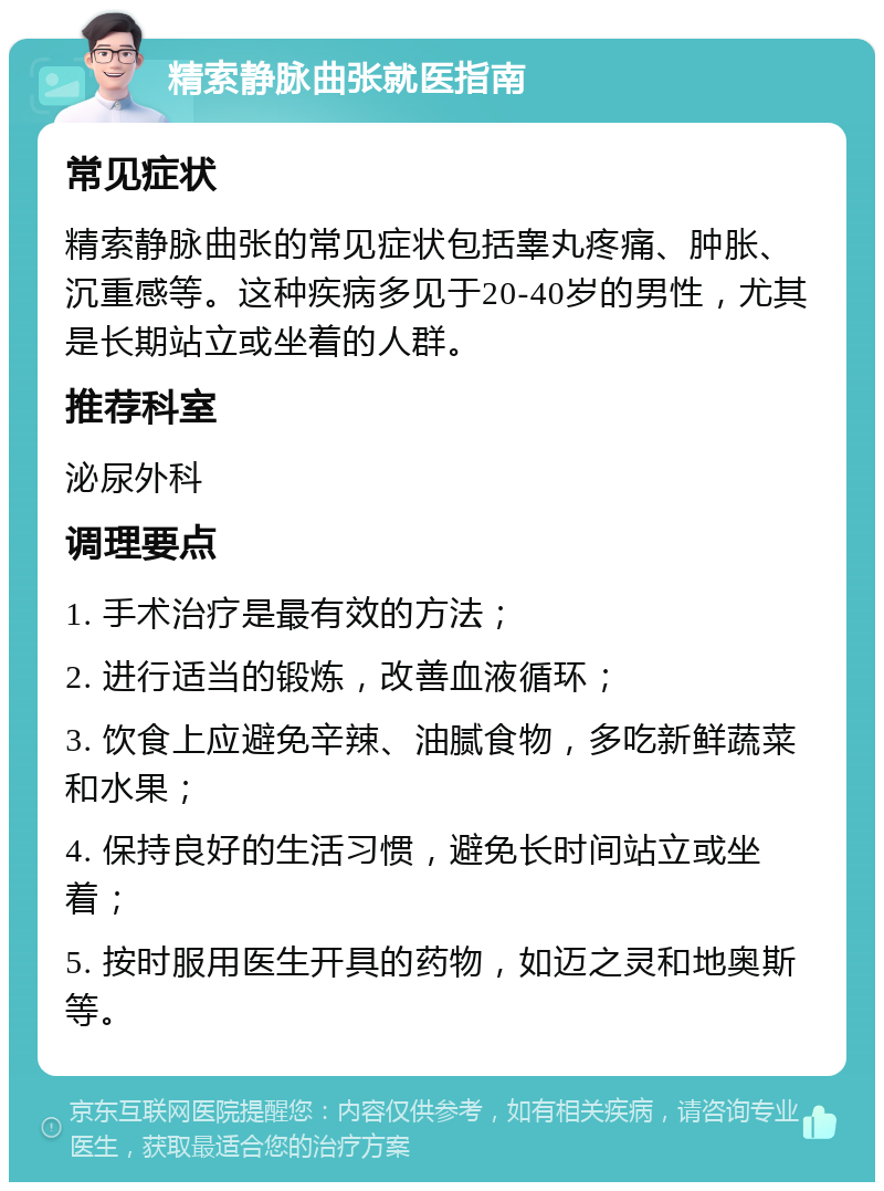 精索静脉曲张就医指南 常见症状 精索静脉曲张的常见症状包括睾丸疼痛、肿胀、沉重感等。这种疾病多见于20-40岁的男性，尤其是长期站立或坐着的人群。 推荐科室 泌尿外科 调理要点 1. 手术治疗是最有效的方法； 2. 进行适当的锻炼，改善血液循环； 3. 饮食上应避免辛辣、油腻食物，多吃新鲜蔬菜和水果； 4. 保持良好的生活习惯，避免长时间站立或坐着； 5. 按时服用医生开具的药物，如迈之灵和地奥斯等。