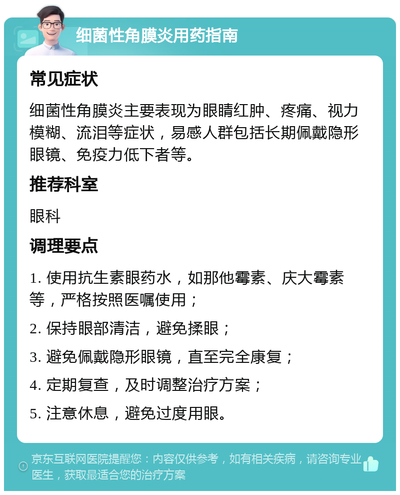 细菌性角膜炎用药指南 常见症状 细菌性角膜炎主要表现为眼睛红肿、疼痛、视力模糊、流泪等症状，易感人群包括长期佩戴隐形眼镜、免疫力低下者等。 推荐科室 眼科 调理要点 1. 使用抗生素眼药水，如那他霉素、庆大霉素等，严格按照医嘱使用； 2. 保持眼部清洁，避免揉眼； 3. 避免佩戴隐形眼镜，直至完全康复； 4. 定期复查，及时调整治疗方案； 5. 注意休息，避免过度用眼。