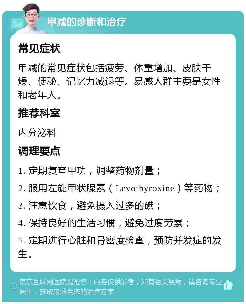 甲减的诊断和治疗 常见症状 甲减的常见症状包括疲劳、体重增加、皮肤干燥、便秘、记忆力减退等。易感人群主要是女性和老年人。 推荐科室 内分泌科 调理要点 1. 定期复查甲功，调整药物剂量； 2. 服用左旋甲状腺素（Levothyroxine）等药物； 3. 注意饮食，避免摄入过多的碘； 4. 保持良好的生活习惯，避免过度劳累； 5. 定期进行心脏和骨密度检查，预防并发症的发生。