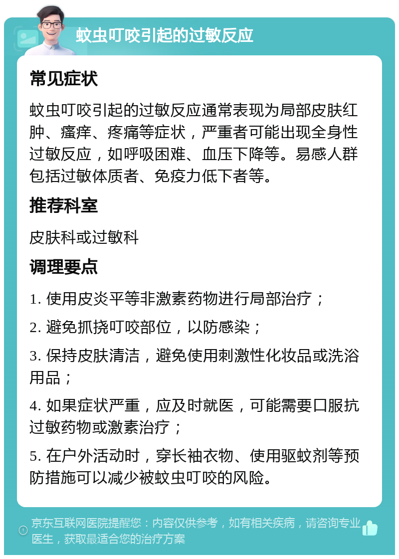 蚊虫叮咬引起的过敏反应 常见症状 蚊虫叮咬引起的过敏反应通常表现为局部皮肤红肿、瘙痒、疼痛等症状，严重者可能出现全身性过敏反应，如呼吸困难、血压下降等。易感人群包括过敏体质者、免疫力低下者等。 推荐科室 皮肤科或过敏科 调理要点 1. 使用皮炎平等非激素药物进行局部治疗； 2. 避免抓挠叮咬部位，以防感染； 3. 保持皮肤清洁，避免使用刺激性化妆品或洗浴用品； 4. 如果症状严重，应及时就医，可能需要口服抗过敏药物或激素治疗； 5. 在户外活动时，穿长袖衣物、使用驱蚊剂等预防措施可以减少被蚊虫叮咬的风险。