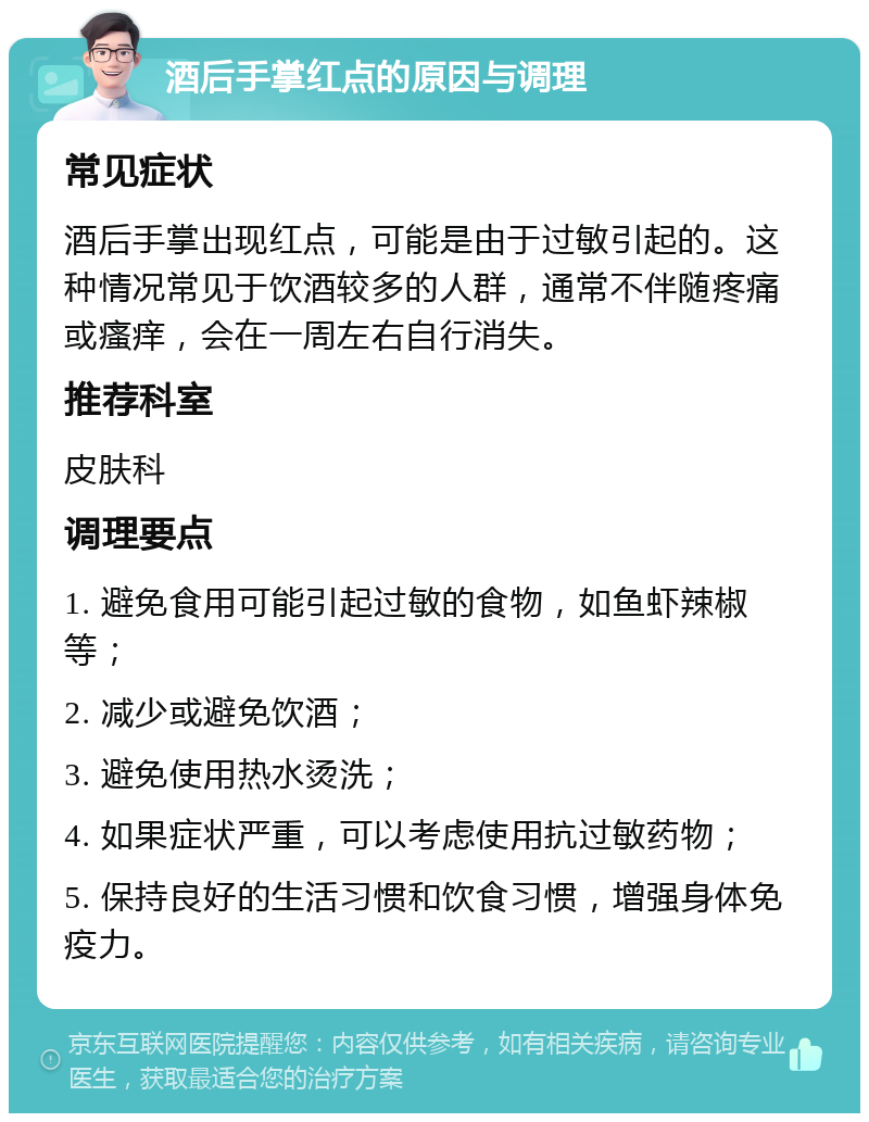 酒后手掌红点的原因与调理 常见症状 酒后手掌出现红点，可能是由于过敏引起的。这种情况常见于饮酒较多的人群，通常不伴随疼痛或瘙痒，会在一周左右自行消失。 推荐科室 皮肤科 调理要点 1. 避免食用可能引起过敏的食物，如鱼虾辣椒等； 2. 减少或避免饮酒； 3. 避免使用热水烫洗； 4. 如果症状严重，可以考虑使用抗过敏药物； 5. 保持良好的生活习惯和饮食习惯，增强身体免疫力。