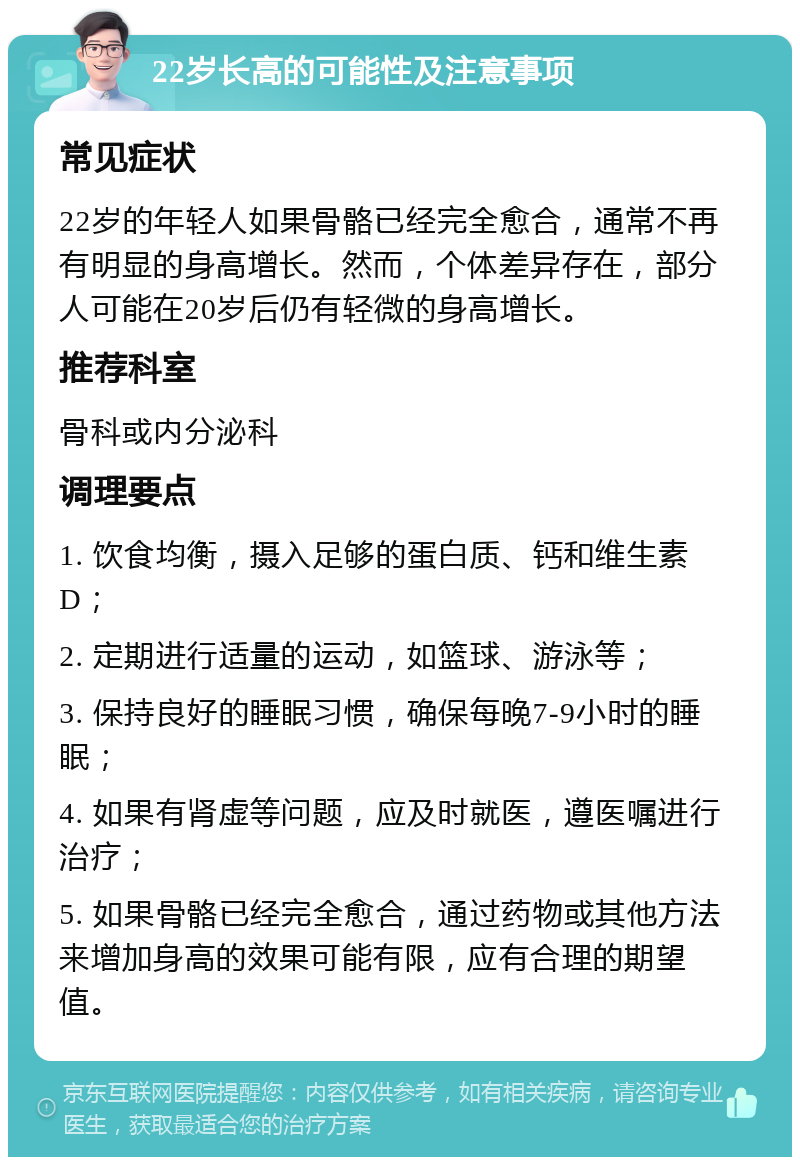 22岁长高的可能性及注意事项 常见症状 22岁的年轻人如果骨骼已经完全愈合，通常不再有明显的身高增长。然而，个体差异存在，部分人可能在20岁后仍有轻微的身高增长。 推荐科室 骨科或内分泌科 调理要点 1. 饮食均衡，摄入足够的蛋白质、钙和维生素D； 2. 定期进行适量的运动，如篮球、游泳等； 3. 保持良好的睡眠习惯，确保每晚7-9小时的睡眠； 4. 如果有肾虚等问题，应及时就医，遵医嘱进行治疗； 5. 如果骨骼已经完全愈合，通过药物或其他方法来增加身高的效果可能有限，应有合理的期望值。