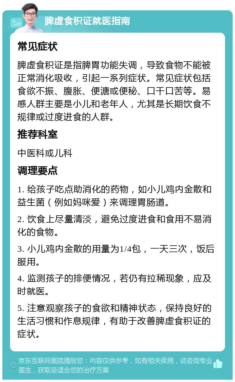 脾虚食积证就医指南 常见症状 脾虚食积证是指脾胃功能失调，导致食物不能被正常消化吸收，引起一系列症状。常见症状包括食欲不振、腹胀、便溏或便秘、口干口苦等。易感人群主要是小儿和老年人，尤其是长期饮食不规律或过度进食的人群。 推荐科室 中医科或儿科 调理要点 1. 给孩子吃点助消化的药物，如小儿鸡内金散和益生菌（例如妈咪爱）来调理胃肠道。 2. 饮食上尽量清淡，避免过度进食和食用不易消化的食物。 3. 小儿鸡内金散的用量为1/4包，一天三次，饭后服用。 4. 监测孩子的排便情况，若仍有拉稀现象，应及时就医。 5. 注意观察孩子的食欲和精神状态，保持良好的生活习惯和作息规律，有助于改善脾虚食积证的症状。