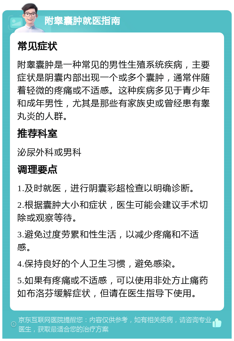 附睾囊肿就医指南 常见症状 附睾囊肿是一种常见的男性生殖系统疾病，主要症状是阴囊内部出现一个或多个囊肿，通常伴随着轻微的疼痛或不适感。这种疾病多见于青少年和成年男性，尤其是那些有家族史或曾经患有睾丸炎的人群。 推荐科室 泌尿外科或男科 调理要点 1.及时就医，进行阴囊彩超检查以明确诊断。 2.根据囊肿大小和症状，医生可能会建议手术切除或观察等待。 3.避免过度劳累和性生活，以减少疼痛和不适感。 4.保持良好的个人卫生习惯，避免感染。 5.如果有疼痛或不适感，可以使用非处方止痛药如布洛芬缓解症状，但请在医生指导下使用。