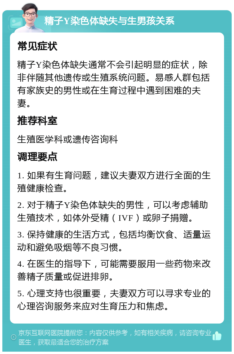 精子Y染色体缺失与生男孩关系 常见症状 精子Y染色体缺失通常不会引起明显的症状，除非伴随其他遗传或生殖系统问题。易感人群包括有家族史的男性或在生育过程中遇到困难的夫妻。 推荐科室 生殖医学科或遗传咨询科 调理要点 1. 如果有生育问题，建议夫妻双方进行全面的生殖健康检查。 2. 对于精子Y染色体缺失的男性，可以考虑辅助生殖技术，如体外受精（IVF）或卵子捐赠。 3. 保持健康的生活方式，包括均衡饮食、适量运动和避免吸烟等不良习惯。 4. 在医生的指导下，可能需要服用一些药物来改善精子质量或促进排卵。 5. 心理支持也很重要，夫妻双方可以寻求专业的心理咨询服务来应对生育压力和焦虑。