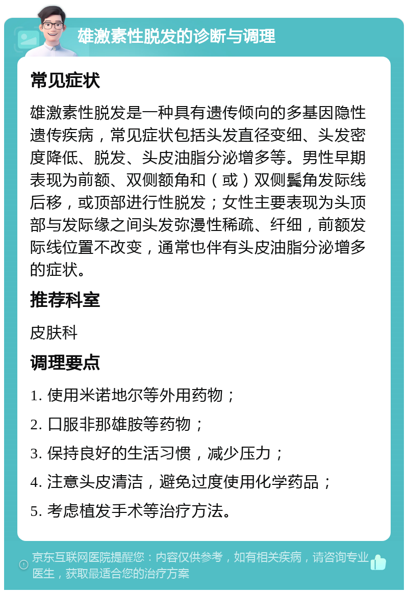 雄激素性脱发的诊断与调理 常见症状 雄激素性脱发是一种具有遗传倾向的多基因隐性遗传疾病，常见症状包括头发直径变细、头发密度降低、脱发、头皮油脂分泌增多等。男性早期表现为前额、双侧额角和（或）双侧鬓角发际线后移，或顶部进行性脱发；女性主要表现为头顶部与发际缘之间头发弥漫性稀疏、纤细，前额发际线位置不改变，通常也伴有头皮油脂分泌增多的症状。 推荐科室 皮肤科 调理要点 1. 使用米诺地尔等外用药物； 2. 口服非那雄胺等药物； 3. 保持良好的生活习惯，减少压力； 4. 注意头皮清洁，避免过度使用化学药品； 5. 考虑植发手术等治疗方法。