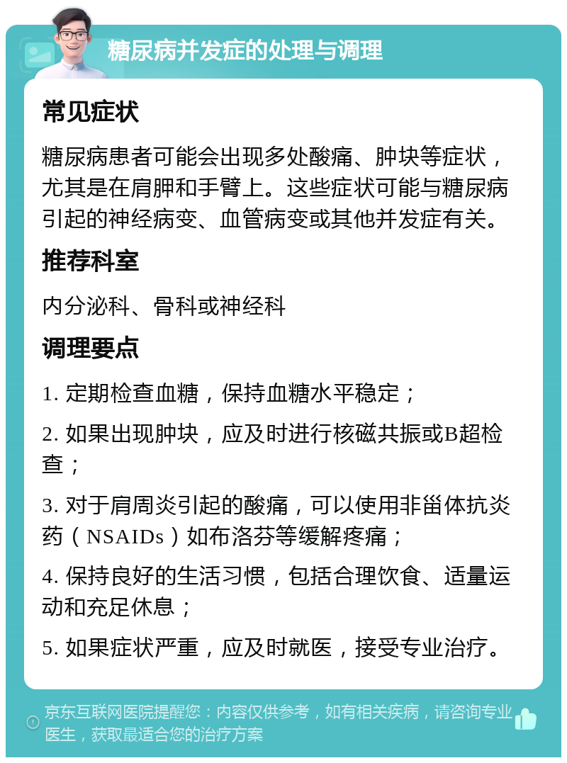 糖尿病并发症的处理与调理 常见症状 糖尿病患者可能会出现多处酸痛、肿块等症状，尤其是在肩胛和手臂上。这些症状可能与糖尿病引起的神经病变、血管病变或其他并发症有关。 推荐科室 内分泌科、骨科或神经科 调理要点 1. 定期检查血糖，保持血糖水平稳定； 2. 如果出现肿块，应及时进行核磁共振或B超检查； 3. 对于肩周炎引起的酸痛，可以使用非甾体抗炎药（NSAIDs）如布洛芬等缓解疼痛； 4. 保持良好的生活习惯，包括合理饮食、适量运动和充足休息； 5. 如果症状严重，应及时就医，接受专业治疗。