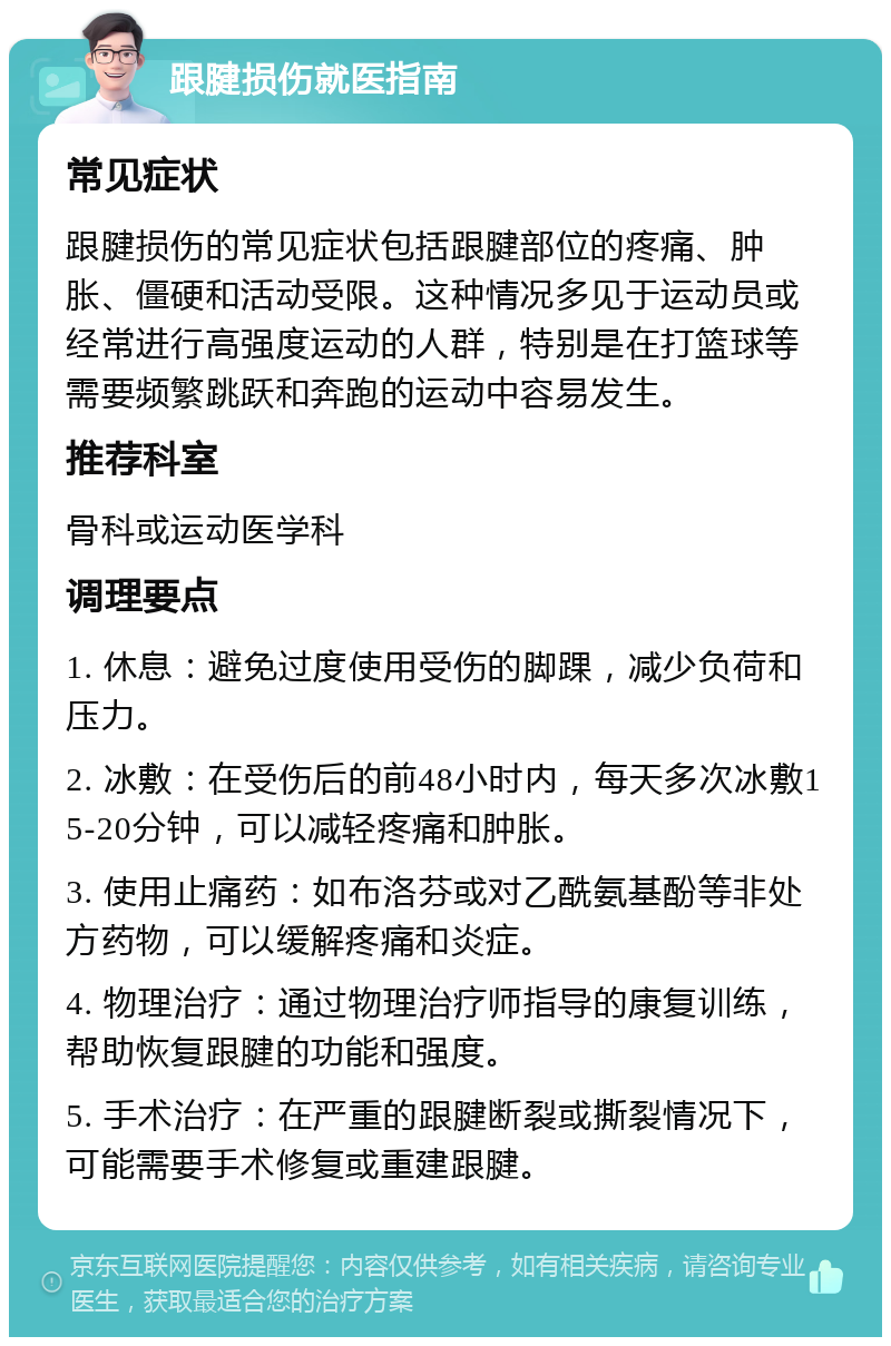 跟腱损伤就医指南 常见症状 跟腱损伤的常见症状包括跟腱部位的疼痛、肿胀、僵硬和活动受限。这种情况多见于运动员或经常进行高强度运动的人群，特别是在打篮球等需要频繁跳跃和奔跑的运动中容易发生。 推荐科室 骨科或运动医学科 调理要点 1. 休息：避免过度使用受伤的脚踝，减少负荷和压力。 2. 冰敷：在受伤后的前48小时内，每天多次冰敷15-20分钟，可以减轻疼痛和肿胀。 3. 使用止痛药：如布洛芬或对乙酰氨基酚等非处方药物，可以缓解疼痛和炎症。 4. 物理治疗：通过物理治疗师指导的康复训练，帮助恢复跟腱的功能和强度。 5. 手术治疗：在严重的跟腱断裂或撕裂情况下，可能需要手术修复或重建跟腱。