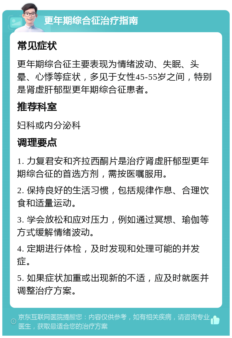 更年期综合征治疗指南 常见症状 更年期综合征主要表现为情绪波动、失眠、头晕、心悸等症状，多见于女性45-55岁之间，特别是肾虚肝郁型更年期综合征患者。 推荐科室 妇科或内分泌科 调理要点 1. 力复君安和齐拉西酮片是治疗肾虚肝郁型更年期综合征的首选方剂，需按医嘱服用。 2. 保持良好的生活习惯，包括规律作息、合理饮食和适量运动。 3. 学会放松和应对压力，例如通过冥想、瑜伽等方式缓解情绪波动。 4. 定期进行体检，及时发现和处理可能的并发症。 5. 如果症状加重或出现新的不适，应及时就医并调整治疗方案。