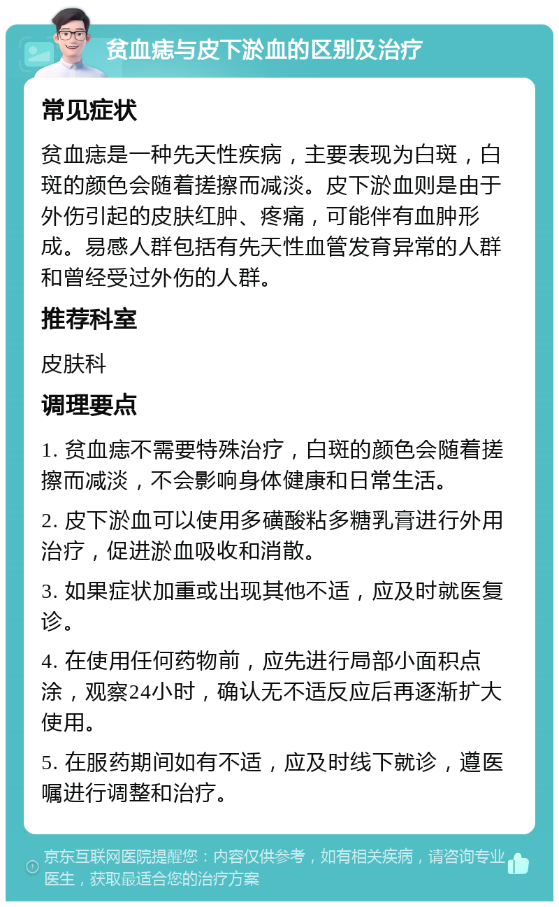 贫血痣与皮下淤血的区别及治疗 常见症状 贫血痣是一种先天性疾病，主要表现为白斑，白斑的颜色会随着搓擦而减淡。皮下淤血则是由于外伤引起的皮肤红肿、疼痛，可能伴有血肿形成。易感人群包括有先天性血管发育异常的人群和曾经受过外伤的人群。 推荐科室 皮肤科 调理要点 1. 贫血痣不需要特殊治疗，白斑的颜色会随着搓擦而减淡，不会影响身体健康和日常生活。 2. 皮下淤血可以使用多磺酸粘多糖乳膏进行外用治疗，促进淤血吸收和消散。 3. 如果症状加重或出现其他不适，应及时就医复诊。 4. 在使用任何药物前，应先进行局部小面积点涂，观察24小时，确认无不适反应后再逐渐扩大使用。 5. 在服药期间如有不适，应及时线下就诊，遵医嘱进行调整和治疗。