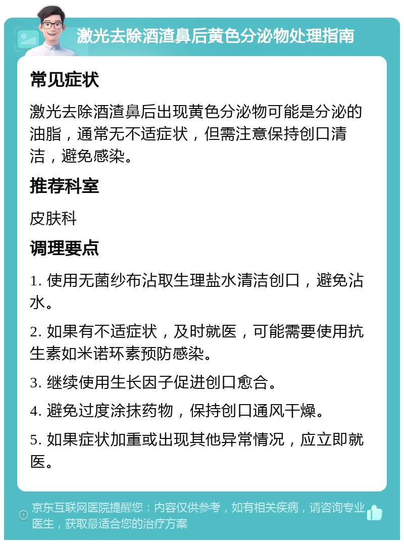 激光去除酒渣鼻后黄色分泌物处理指南 常见症状 激光去除酒渣鼻后出现黄色分泌物可能是分泌的油脂，通常无不适症状，但需注意保持创口清洁，避免感染。 推荐科室 皮肤科 调理要点 1. 使用无菌纱布沾取生理盐水清洁创口，避免沾水。 2. 如果有不适症状，及时就医，可能需要使用抗生素如米诺环素预防感染。 3. 继续使用生长因子促进创口愈合。 4. 避免过度涂抹药物，保持创口通风干燥。 5. 如果症状加重或出现其他异常情况，应立即就医。