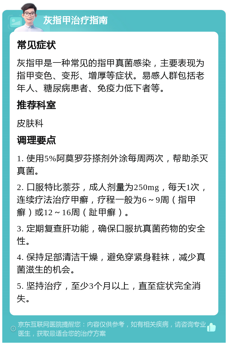 灰指甲治疗指南 常见症状 灰指甲是一种常见的指甲真菌感染，主要表现为指甲变色、变形、增厚等症状。易感人群包括老年人、糖尿病患者、免疫力低下者等。 推荐科室 皮肤科 调理要点 1. 使用5%阿莫罗芬搽剂外涂每周两次，帮助杀灭真菌。 2. 口服特比萘芬，成人剂量为250mg，每天1次，连续疗法治疗甲癣，疗程一般为6～9周（指甲癣）或12～16周（趾甲癣）。 3. 定期复查肝功能，确保口服抗真菌药物的安全性。 4. 保持足部清洁干燥，避免穿紧身鞋袜，减少真菌滋生的机会。 5. 坚持治疗，至少3个月以上，直至症状完全消失。