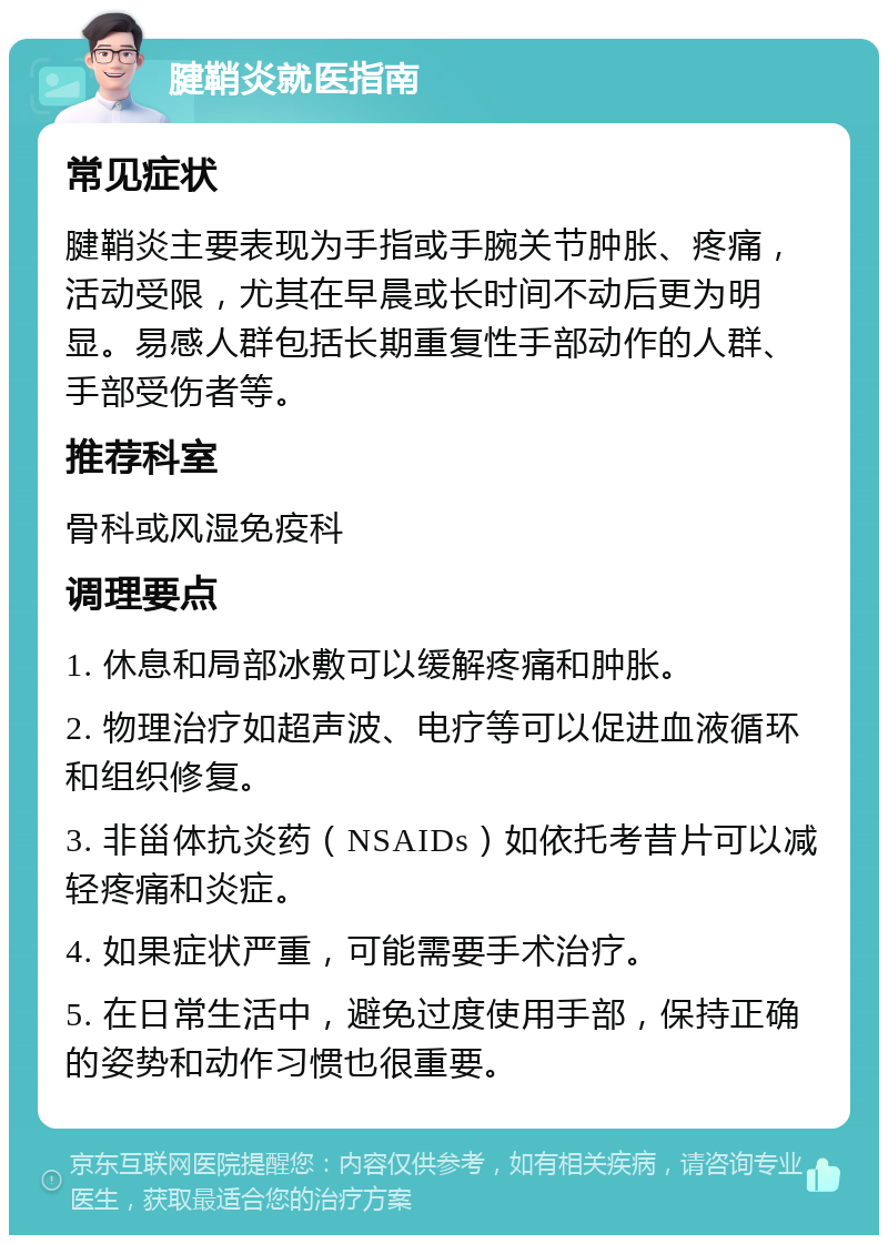 腱鞘炎就医指南 常见症状 腱鞘炎主要表现为手指或手腕关节肿胀、疼痛，活动受限，尤其在早晨或长时间不动后更为明显。易感人群包括长期重复性手部动作的人群、手部受伤者等。 推荐科室 骨科或风湿免疫科 调理要点 1. 休息和局部冰敷可以缓解疼痛和肿胀。 2. 物理治疗如超声波、电疗等可以促进血液循环和组织修复。 3. 非甾体抗炎药（NSAIDs）如依托考昔片可以减轻疼痛和炎症。 4. 如果症状严重，可能需要手术治疗。 5. 在日常生活中，避免过度使用手部，保持正确的姿势和动作习惯也很重要。