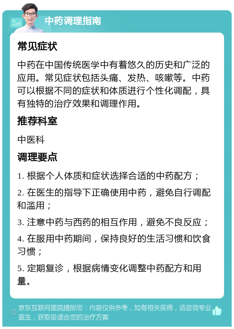 中药调理指南 常见症状 中药在中国传统医学中有着悠久的历史和广泛的应用。常见症状包括头痛、发热、咳嗽等。中药可以根据不同的症状和体质进行个性化调配，具有独特的治疗效果和调理作用。 推荐科室 中医科 调理要点 1. 根据个人体质和症状选择合适的中药配方； 2. 在医生的指导下正确使用中药，避免自行调配和滥用； 3. 注意中药与西药的相互作用，避免不良反应； 4. 在服用中药期间，保持良好的生活习惯和饮食习惯； 5. 定期复诊，根据病情变化调整中药配方和用量。