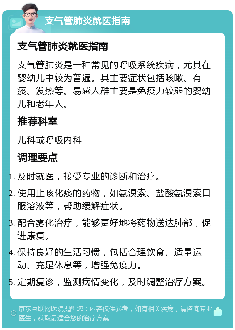 支气管肺炎就医指南 支气管肺炎就医指南 支气管肺炎是一种常见的呼吸系统疾病，尤其在婴幼儿中较为普遍。其主要症状包括咳嗽、有痰、发热等。易感人群主要是免疫力较弱的婴幼儿和老年人。 推荐科室 儿科或呼吸内科 调理要点 及时就医，接受专业的诊断和治疗。 使用止咳化痰的药物，如氨溴索、盐酸氨溴索口服溶液等，帮助缓解症状。 配合雾化治疗，能够更好地将药物送达肺部，促进康复。 保持良好的生活习惯，包括合理饮食、适量运动、充足休息等，增强免疫力。 定期复诊，监测病情变化，及时调整治疗方案。