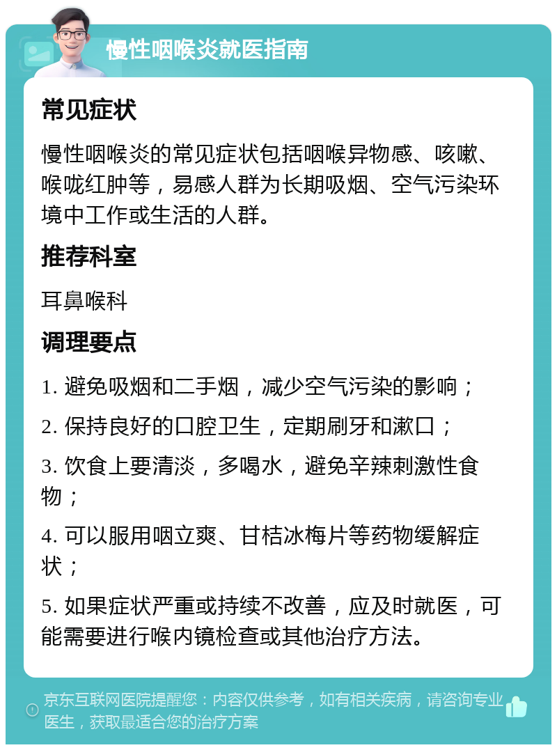 慢性咽喉炎就医指南 常见症状 慢性咽喉炎的常见症状包括咽喉异物感、咳嗽、喉咙红肿等，易感人群为长期吸烟、空气污染环境中工作或生活的人群。 推荐科室 耳鼻喉科 调理要点 1. 避免吸烟和二手烟，减少空气污染的影响； 2. 保持良好的口腔卫生，定期刷牙和漱口； 3. 饮食上要清淡，多喝水，避免辛辣刺激性食物； 4. 可以服用咽立爽、甘桔冰梅片等药物缓解症状； 5. 如果症状严重或持续不改善，应及时就医，可能需要进行喉内镜检查或其他治疗方法。