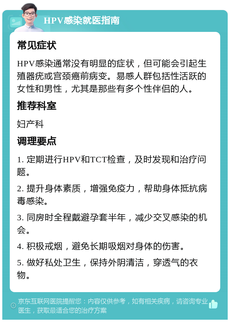 HPV感染就医指南 常见症状 HPV感染通常没有明显的症状，但可能会引起生殖器疣或宫颈癌前病变。易感人群包括性活跃的女性和男性，尤其是那些有多个性伴侣的人。 推荐科室 妇产科 调理要点 1. 定期进行HPV和TCT检查，及时发现和治疗问题。 2. 提升身体素质，增强免疫力，帮助身体抵抗病毒感染。 3. 同房时全程戴避孕套半年，减少交叉感染的机会。 4. 积极戒烟，避免长期吸烟对身体的伤害。 5. 做好私处卫生，保持外阴清洁，穿透气的衣物。