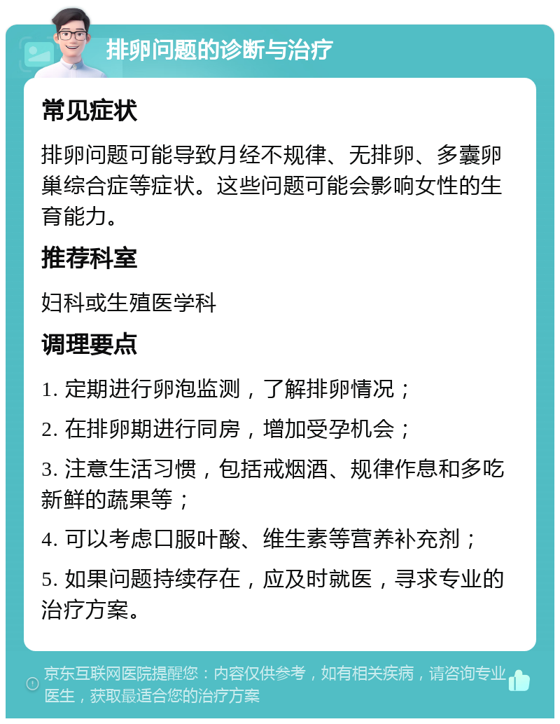 排卵问题的诊断与治疗 常见症状 排卵问题可能导致月经不规律、无排卵、多囊卵巢综合症等症状。这些问题可能会影响女性的生育能力。 推荐科室 妇科或生殖医学科 调理要点 1. 定期进行卵泡监测，了解排卵情况； 2. 在排卵期进行同房，增加受孕机会； 3. 注意生活习惯，包括戒烟酒、规律作息和多吃新鲜的蔬果等； 4. 可以考虑口服叶酸、维生素等营养补充剂； 5. 如果问题持续存在，应及时就医，寻求专业的治疗方案。