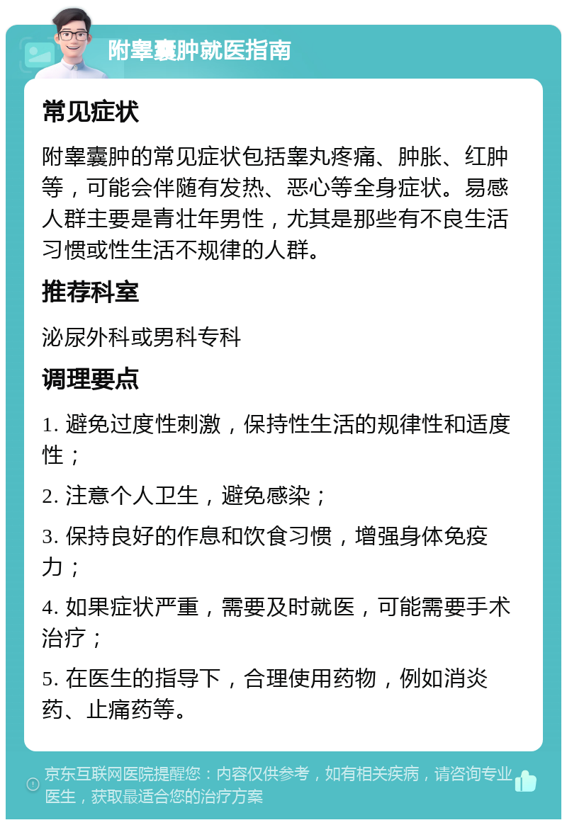 附睾囊肿就医指南 常见症状 附睾囊肿的常见症状包括睾丸疼痛、肿胀、红肿等，可能会伴随有发热、恶心等全身症状。易感人群主要是青壮年男性，尤其是那些有不良生活习惯或性生活不规律的人群。 推荐科室 泌尿外科或男科专科 调理要点 1. 避免过度性刺激，保持性生活的规律性和适度性； 2. 注意个人卫生，避免感染； 3. 保持良好的作息和饮食习惯，增强身体免疫力； 4. 如果症状严重，需要及时就医，可能需要手术治疗； 5. 在医生的指导下，合理使用药物，例如消炎药、止痛药等。