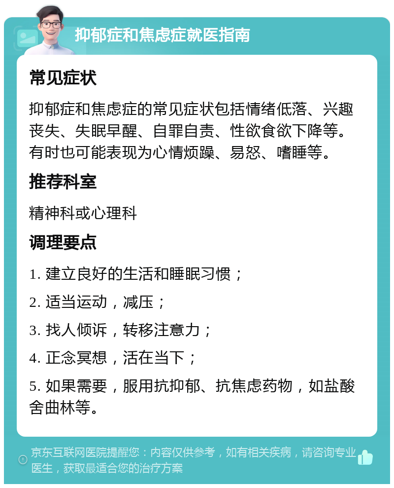 抑郁症和焦虑症就医指南 常见症状 抑郁症和焦虑症的常见症状包括情绪低落、兴趣丧失、失眠早醒、自罪自责、性欲食欲下降等。有时也可能表现为心情烦躁、易怒、嗜睡等。 推荐科室 精神科或心理科 调理要点 1. 建立良好的生活和睡眠习惯； 2. 适当运动，减压； 3. 找人倾诉，转移注意力； 4. 正念冥想，活在当下； 5. 如果需要，服用抗抑郁、抗焦虑药物，如盐酸舍曲林等。