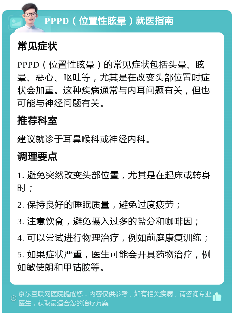 PPPD（位置性眩晕）就医指南 常见症状 PPPD（位置性眩晕）的常见症状包括头晕、眩晕、恶心、呕吐等，尤其是在改变头部位置时症状会加重。这种疾病通常与内耳问题有关，但也可能与神经问题有关。 推荐科室 建议就诊于耳鼻喉科或神经内科。 调理要点 1. 避免突然改变头部位置，尤其是在起床或转身时； 2. 保持良好的睡眠质量，避免过度疲劳； 3. 注意饮食，避免摄入过多的盐分和咖啡因； 4. 可以尝试进行物理治疗，例如前庭康复训练； 5. 如果症状严重，医生可能会开具药物治疗，例如敏使朗和甲钴胺等。