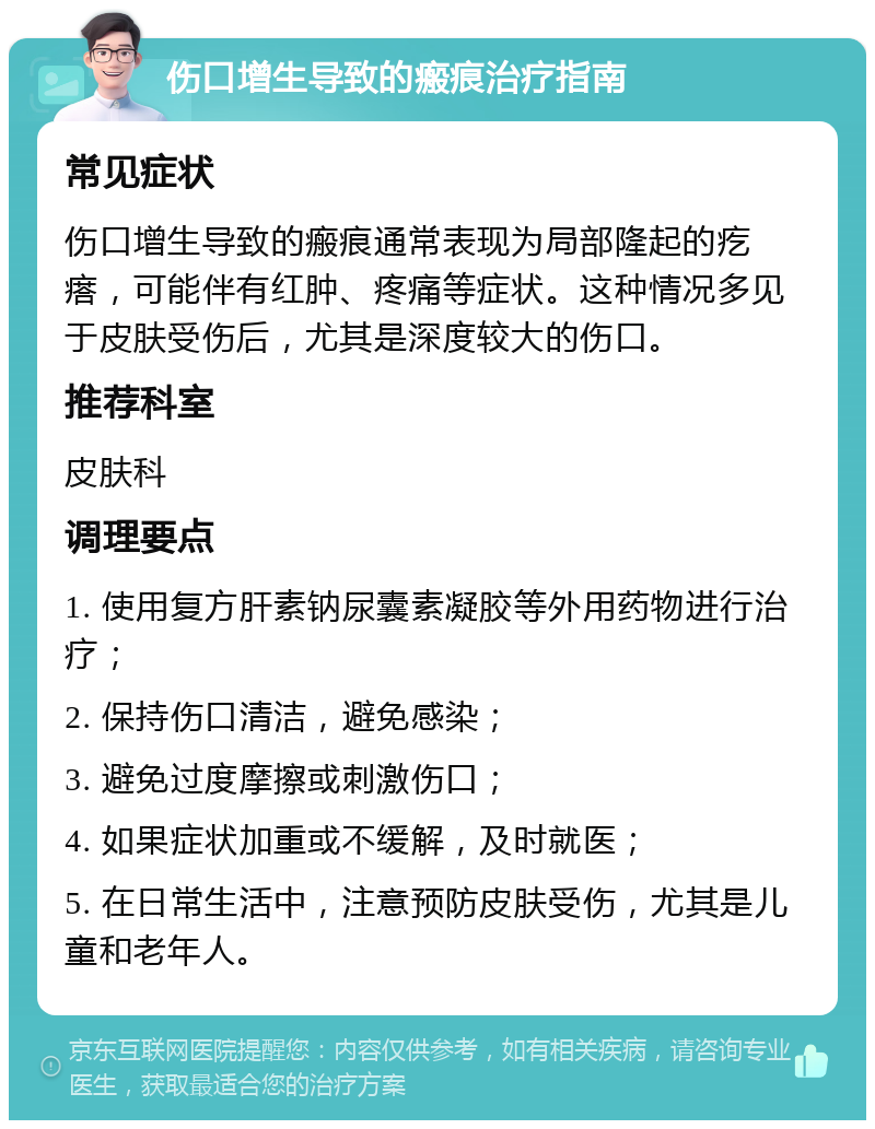 伤口增生导致的瘢痕治疗指南 常见症状 伤口增生导致的瘢痕通常表现为局部隆起的疙瘩，可能伴有红肿、疼痛等症状。这种情况多见于皮肤受伤后，尤其是深度较大的伤口。 推荐科室 皮肤科 调理要点 1. 使用复方肝素钠尿囊素凝胶等外用药物进行治疗； 2. 保持伤口清洁，避免感染； 3. 避免过度摩擦或刺激伤口； 4. 如果症状加重或不缓解，及时就医； 5. 在日常生活中，注意预防皮肤受伤，尤其是儿童和老年人。