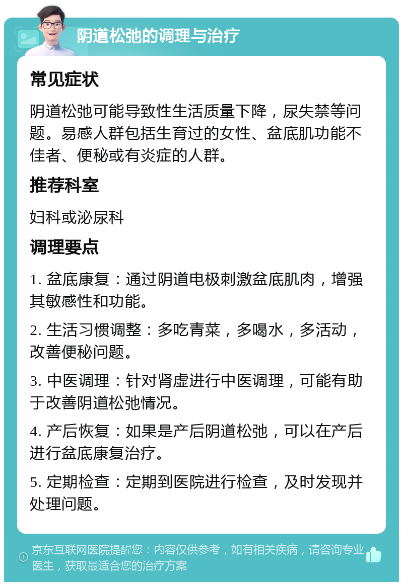 阴道松弛的调理与治疗 常见症状 阴道松弛可能导致性生活质量下降，尿失禁等问题。易感人群包括生育过的女性、盆底肌功能不佳者、便秘或有炎症的人群。 推荐科室 妇科或泌尿科 调理要点 1. 盆底康复：通过阴道电极刺激盆底肌肉，增强其敏感性和功能。 2. 生活习惯调整：多吃青菜，多喝水，多活动，改善便秘问题。 3. 中医调理：针对肾虚进行中医调理，可能有助于改善阴道松弛情况。 4. 产后恢复：如果是产后阴道松弛，可以在产后进行盆底康复治疗。 5. 定期检查：定期到医院进行检查，及时发现并处理问题。